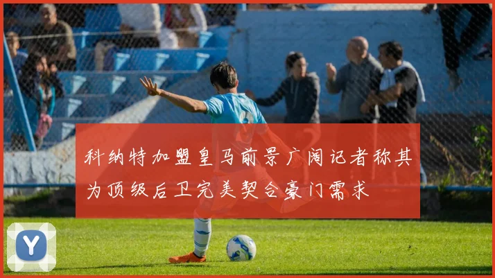 科纳特加盟皇马前景广阔记者称其为顶级后卫完美契合豪门需求