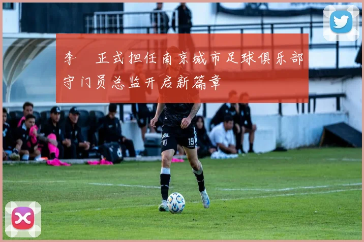 李勣正式担任南京城市足球俱乐部守门员总监开启新篇章