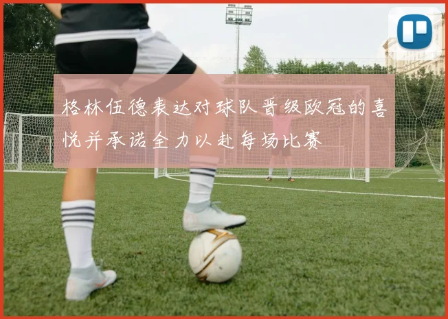 格林伍德表达对球队晋级欧冠的喜悦并承诺全力以赴每场比赛