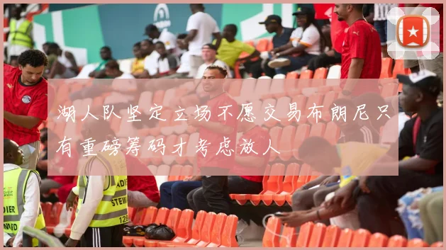 湖人队坚定立场不愿交易布朗尼只有重磅筹码才考虑放人